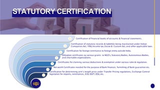 STATUTORY CERTIFICATION
Certification of financial books of accounts & financial statements.
Certification of statutory records & liabilities being maintained under Indian
Companies Act, 1956, Income tax, Excise & Custom Act, and other applicable laws.
Certification for foreign remittance to foreign entity outside India.
Utilization certificates oy various grants to NGO’s, Statutory Bodies, Autonomous Bodies,
and charitable organizations.
Certificates for claiming various deductions & exemption under various rules & regulation.
Net worth Certificates needed for the purpose of Bank finances, furnishing of Bank guarantee etc.
Certification for determining arm’s length price under Transfer Pricing regulations, Exchange Control
legislation for imports, remittances, ECB, DGFT, EOU, etc.
 
