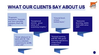 WHAT OUR CLIENTS SAY ABOUT US
“Pragmatic,
innovative, futuristic
and best possible
solutions,that’s RC
TAX .”
“Exceptional
service, great
value and
surprising insights.”
“Ground level,
unique
rooted team.”
“Awesome
learning, stable
and solid value
add”.
“Great pleasure to
work with RC TAX
service oriented,
responsive & terrific
value add”.
“Enjoyed working
with RC TAX,good
learning experience,
understand
problems”
 