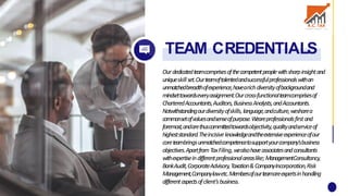 Ourdedicatedteamcomprisesofthecompetentpeoplewithsharpinsightand
uniqueskillset.Ourteamoftalentedandsuccessfulprofessionalswithan
unmatchedbreadthofexperience,havearichdiversityofbackgroundand
mindsettowardseveryassignment.Ourcross-functionalteamcomprisesof
CharteredAccountants,Auditors,BusinessAnalysts,andAccountants.
Notwithstandingourdiversityofskills,language,andculture,wesharea
commonsetofvaluesandsenseofpurpose.W
eareprofessionalsfirstand
foremost,andarethuscommittedtowardsobjectivity,qualityandserviceof
higheststandard.Theincisiveknowledgeandtheextensiveexperienceofour
coreteambringsunmatchedcompetencetosupportyourcompany'sbusiness
objectives.ApartfromTaxFiling,wealsohaveassociatesandconsultants
withexpertiseindifferentprofessionalareaslike;ManagementConsultancy,
BankAudit,CorporateAdvisory,Taxation&CompanyIncorporation,Risk
Management,Companylawetc.Membersofourteamareexpertsinhandling
differentaspectsofclient’sbusiness.
TEAM CREDENTIALS
 