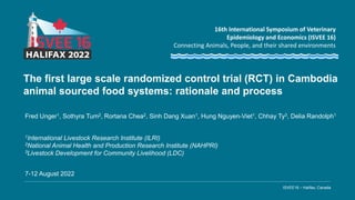 ISVEE16 – Halifax, Canada
16th International Symposium of Veterinary
Epidemiology and Economics (ISVEE 16)
Connecting Animals, People, and their shared environments
The first large scale randomized control trial (RCT) in Cambodia
animal sourced food systems: rationale and process
Fred Unger1, Sothyra Tum2, Rortana Chea2, Sinh Dang Xuan1, Hung Nguyen-Viet1, Chhay Ty3, Delia Randolph1
7-12 August 2022
1International Livestock Research Institute (ILRI)
2National Animal Health and Production Research Institute (NAHPRI)
3Livestock Development for Community Livelihood (LDC)
 