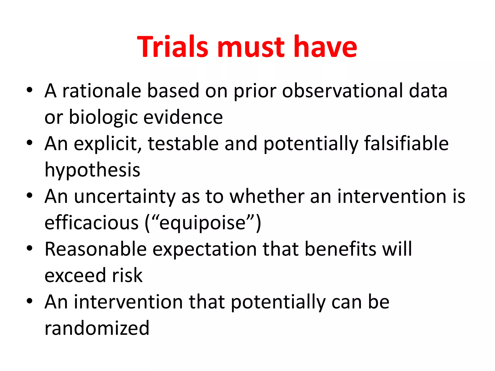 Trials must have
• A rationale based on prior observational data
or biologic evidence
• An explicit, testable and potentially falsifiable
hypothesis
• An uncertainty as to whether an intervention is
efficacious (“equipoise”)
• Reasonable expectation that benefits will
exceed risk
• An intervention that potentially can be
randomized
 
