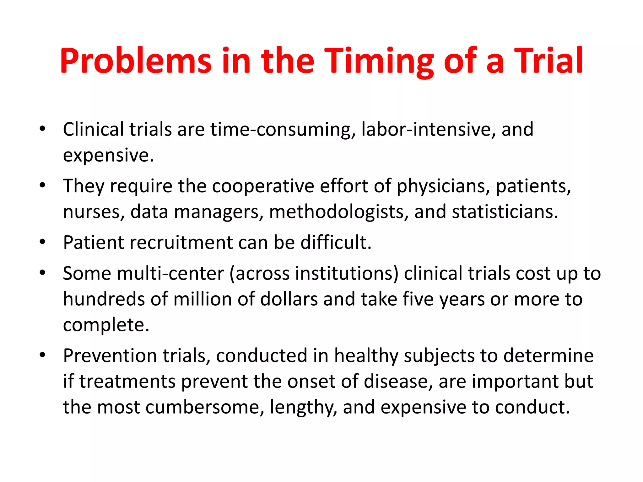 Problems in the Timing of a Trial
• Clinical trials are time-consuming, labor-intensive, and
expensive.
• They require the cooperative effort of physicians, patients,
nurses, data managers, methodologists, and statisticians.
• Patient recruitment can be difficult.
• Some multi-center (across institutions) clinical trials cost up to
hundreds of million of dollars and take five years or more to
complete.
• Prevention trials, conducted in healthy subjects to determine
if treatments prevent the onset of disease, are important but
the most cumbersome, lengthy, and expensive to conduct.
 
