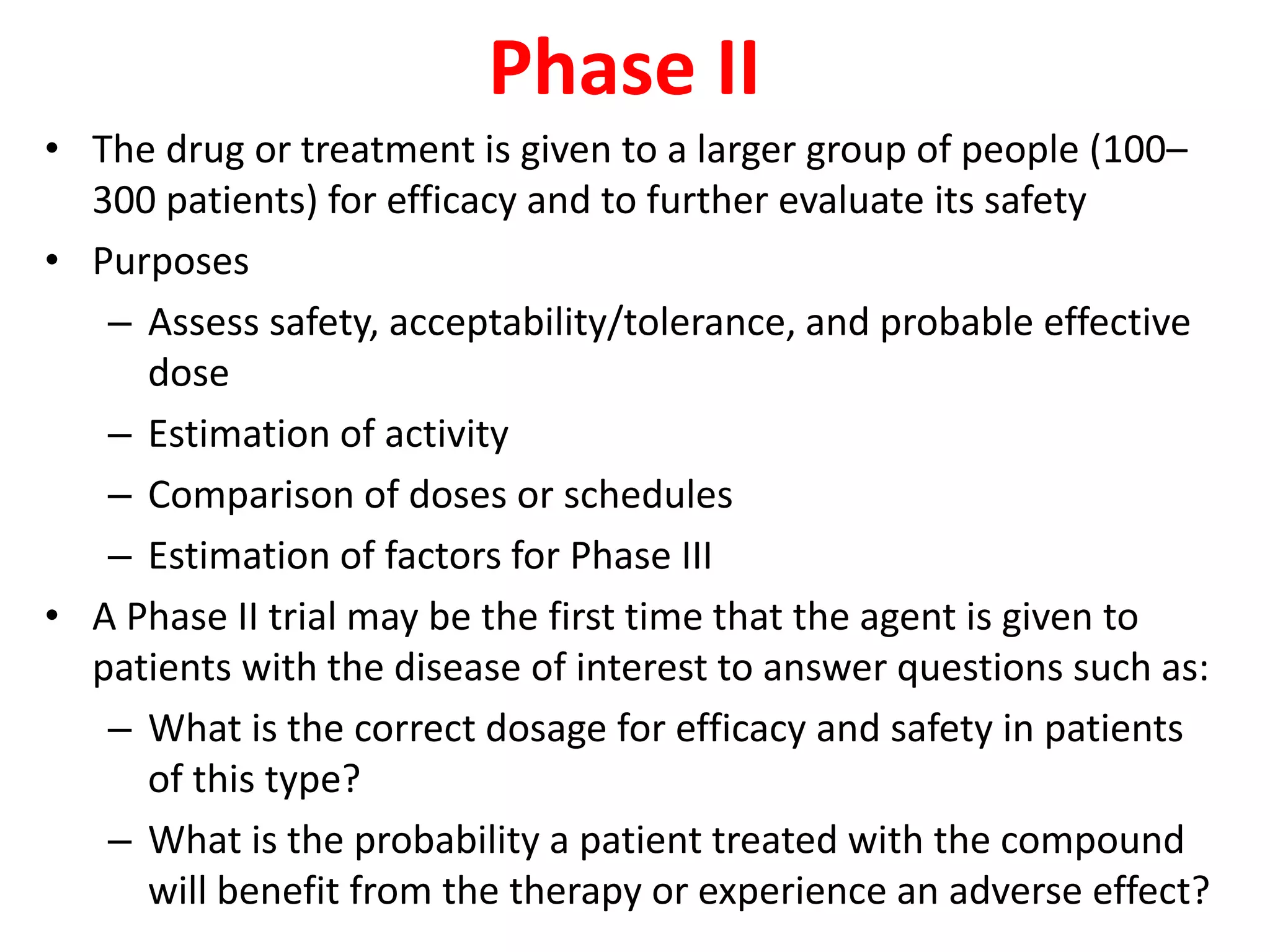 Phase II
• The drug or treatment is given to a larger group of people (100–
300 patients) for efficacy and to further evaluate its safety
• Purposes
– Assess safety, acceptability/tolerance, and probable effective
dose
– Estimation of activity
– Comparison of doses or schedules
– Estimation of factors for Phase III
• A Phase II trial may be the first time that the agent is given to
patients with the disease of interest to answer questions such as:
– What is the correct dosage for efficacy and safety in patients
of this type?
– What is the probability a patient treated with the compound
will benefit from the therapy or experience an adverse effect?
 