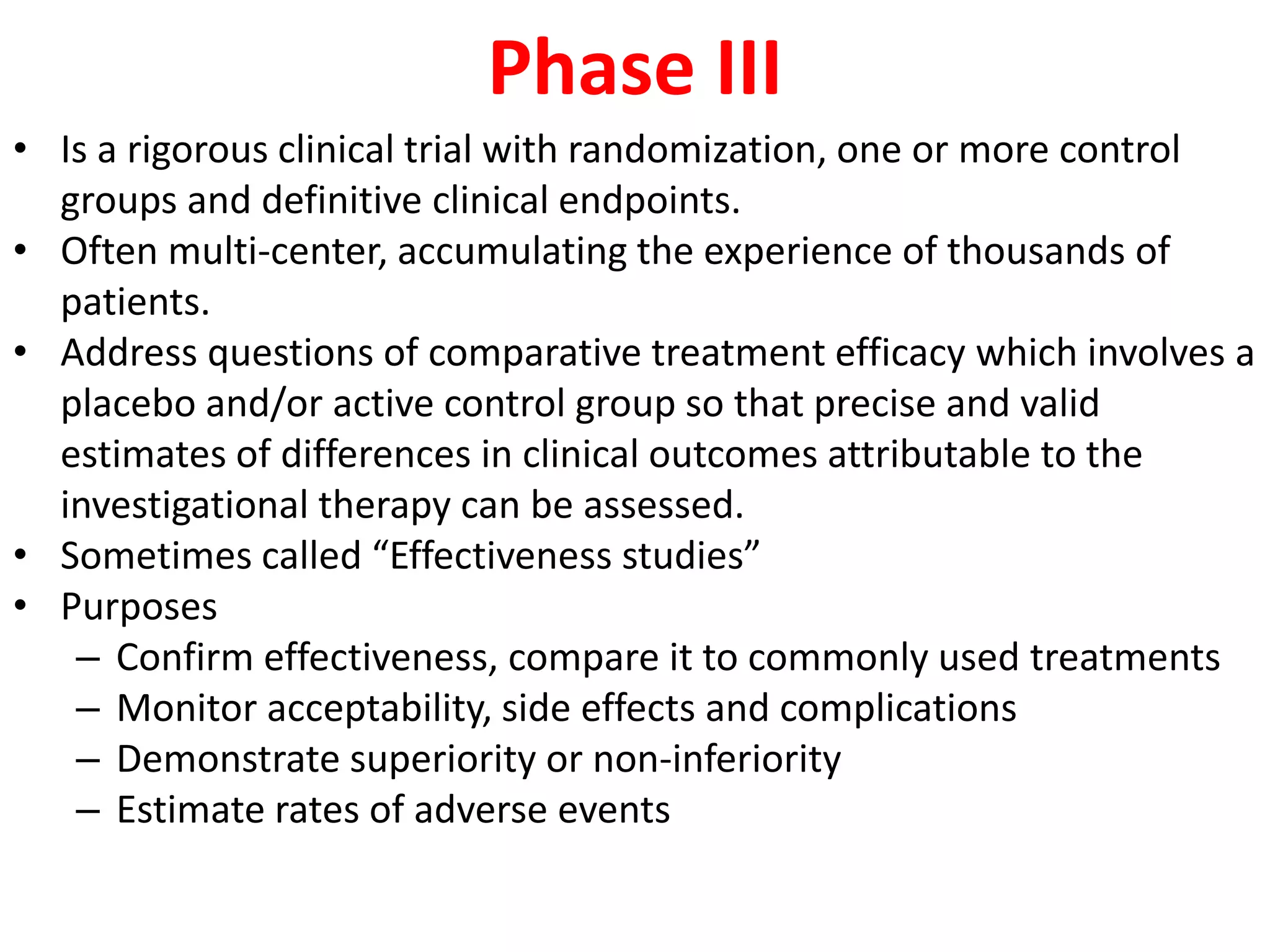 Phase III
• Is a rigorous clinical trial with randomization, one or more control
groups and definitive clinical endpoints.
• Often multi-center, accumulating the experience of thousands of
patients.
• Address questions of comparative treatment efficacy which involves a
placebo and/or active control group so that precise and valid
estimates of differences in clinical outcomes attributable to the
investigational therapy can be assessed.
• Sometimes called “Effectiveness studies”
• Purposes
– Confirm effectiveness, compare it to commonly used treatments
– Monitor acceptability, side effects and complications
– Demonstrate superiority or non-inferiority
– Estimate rates of adverse events
 