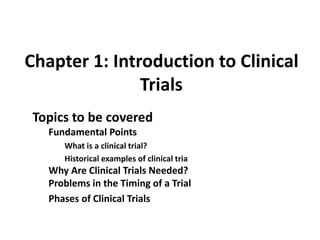 Chapter 1: Introduction to Clinical
Trials
Topics to be covered
Fundamental Points
What is a clinical trial?
Historical examples of clinical tria
Why Are Clinical Trials Needed?
Problems in the Timing of a Trial
Phases of Clinical Trials
 