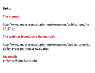 Links:
The manual:
http://www.measureevaluation.org/resources/publications/ms-
14-87-en
The webinar introducing the manual:
http://www.measureevaluation.org/resources/webinars/metho
ds-for-program-impact-evaluation
My email:
pmlance@email.unc.edu
 