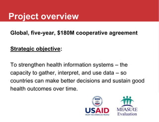Global, five-year, $180M cooperative agreement
Strategic objective:
To strengthen health information systems – the
capacity to gather, interpret, and use data – so
countries can make better decisions and sustain good
health outcomes over time.
Project overview
 