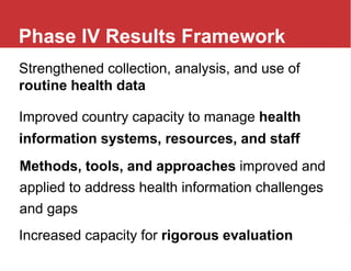 Improved country capacity to manage health
information systems, resources, and staff
Strengthened collection, analysis, and use of
routine health data
Methods, tools, and approaches improved and
applied to address health information challenges
and gaps
Increased capacity for rigorous evaluation
Phase IV Results Framework
 