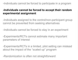 -Individuals cannot be forced to participate in a program
-Individuals cannot be forced to accept their random
experimental assignment
-Individuals assigned to the control/non-participant group
cannot be prevented from seeking alternatives
-Individuals cannot be forced to stay in an experiment
-Experiments/RCTs cannot estimate many important
parameters of interest
-Experiments/RCTs in a limited, pilot setting can mislead
about the impact of the “scaled up” program
-Randomization is often not straightforward
 