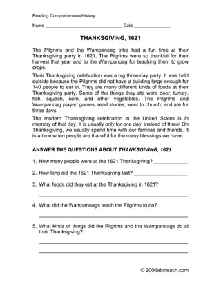Reading Comprehension/History

Name ________________________________ Date _______________


                      THANKSGIVING, 1621

The Pilgrims and the Wampanoag tribe had a fun time at their
Thanksgiving party in 1621. The Pilgrims were so thankful for their
harvest that year and to the Wampanoag for teaching them to grow
crops.
Their Thanksgiving celebration was a big three-day party. It was held
outside because the Pilgrims did not have a building large enough for
140 people to eat in. They ate many different kinds of foods at their
Thanksgiving party. Some of the things they ate were deer, turkey,
fish, squash, corn, and other vegetables. The Pilgrims and
Wampanoag played games, read stories, went to church, and ate for
three days.
The modern Thanksgiving celebration in the United States is in
memory of that day. It is usually only for one day, instead of three! On
Thanksgiving, we usually spend time with our families and friends. It
is a time when people are thankful for the many blessings we have.

ANSWER THE QUESTIONS ABOUT THANKSGIVING, 1621

1. How many people were at the 1621 Thanksgiving? ____________

2. How long did the 1621 Thanksgiving last? ___________________

3. What foods did they eat at the Thanksgiving in 1621?
   _____________________________________________________

4. What did the Wampanoags teach the Pilgrims to do?
   _____________________________________________________

5. What kinds of things did the Pilgrims and the Wampanoags do at
   their Thanksgiving?
   _____________________________________________________
   _____________________________________________________


                                                 © 2006abcteach.com
 