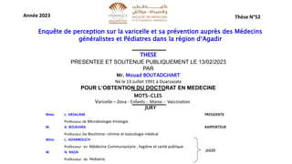 Thèse N°52
Année 2023
Enquête de perception sur la varicelle et sa prévention auprès des Médecins
généralistes et Pédiatres dans la région d‘Agadir
THESE
PRESENTEE ET SOUTENUE PUBLIQUEMENT LE 13/02/2023
PAR
Mr. Mouad BOUTADGHART
Né le 13 Juillet 1991 à Ouarzazate
POUR L’OBTENTION DU DOCTORAT EN MEDECINE
MOTS-CLES
Varicelle – Zona - Enfants - Maroc - Vaccination
Mme. L. ARSALANE PRESIDENTE
Professeur de Microbiologie-Virologie
M. A. BOUKHIRA RAPPORTEUR
Professeur De Biochimie –chimie et toxicologie médical
Mme. L. ADARMOUCH
Professeur en Médecine Communautaire , hygiène et santé publique
M. N. RADA
Professeur de Pédiatrie
JUGES
JURY
 