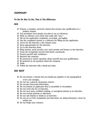 SUMMARY
To Do Or Not To Do, That Is The Difference
DO
Prepare a complete, attractive résumé that stresses your qualifications in a
positive manner.
Get permission from people you plan to use as references.
Write an effective cover letter that really sells “you.”
Fill out the application completely, accurately, and legibly.
Use the completed résumé as a reference for filling out the application.
Arrive for the interview a few minutes early.
Dress appropriately for the interview.
Go to the interview alone.
Bring résumé, social security card, work permits and licenses to the interview.
Greet the receptionist and the interviewer courteously.
Present yourself with confidence.
Research the company.
Be prepared to answer questions about yourself and your qualifications.
Be prepared to ask questions about the company.
Smile.
Follow the interview with a thank-you letter.
DO NOT
Do not present a résumé that was hastily put together or has typographical
errors and smudges.
Do not use a general, all-purpose résumé.
Do not give inaccurate information.
Do not present an application that is unreadable or incomplete.
Do not arrive late for an interview.
Do not wear jeans, wrinkled clothing, or outrageous jewelry to an interview.
Do not overdo perfume or aftershave.
Do not take friends or family to an interview.
Do not act as if the receptionist and interviewer are doing themselves a favor by
seeing you.
Do not forget your manners.
 
