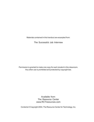 Materials contained in this handout are excerpted from:
The Successful Job Interview
Permission is granted to make one copy for each student in the classroom.
Any other use is prohibited and protected by copyright law.
Available from:
The Resource Center
www.RCTresources.com
Contents © Copyright 2004, The Resource Center for Technology, Inc.
 