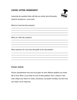 COVER LETTER WORKSHEET
Answering the questions below will help you decide what information
should be included in a cover letter.
What do I want from this company?
What can I offer this company?
What experience do I have that will qualify me for this position?
Practice Activity
Choose advertisements from your local paper for three different positions you would
like to have. Write a cover letter for each of these positions. Have a friend or class-
mate critique your letters for clarity, conciseness, and positive wording. Ask them how
your letters can be improved.
 