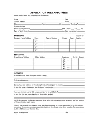 APPLICATION FOR EMPLOYMENT
Please PRINT in ink and complete ALL information.
Name Date
Current Address Phone
City State Zip How long?
Previous Address
Social Security Number U.S. Citizen ____ Yes ____ No
Type of Work Desired Date you can start
EXPERIENCE Reason for
Company Name/Address Dates Type of Business Duties Salary Leaving
From
To
From
To
From
To
From
To
EDUCATION
School Name/Address Major Subjects Graduated G.P.A. Degree
Yes ___
No ___
Yes ___
No ___
Yes ___
No ___
ACTIVITIES
School Activities (Indicate high school or college)
Professional Activities
Do you have any relatives or friends employed at his company at present?
If yes, give name, relationship, and division of employment
Have you ever worked for this company or any of its subsidiaries?
If yes, give date and name/location of division last worked
NOTE: Before signing the following statement, please review this application to make certain that you have answered
all the questions that apply to you.
I declare that this application presents, to the best of my knowledge, an accurate statement of facts, and I have no
objection to the company’s conducting such investigation of these facts as it may deem advisable. This authorization
shall be valid for one year from this date.
Applicant’s signature Date
 