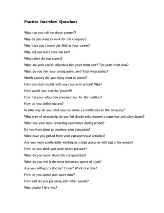 What can you tell me about yourself?
Why do you want to work for this company?
Why have you chosen this field as your career?
Why did you leave your last job?
What salary do you expect?
What are your career objectives five years from now? Ten years from now?
What do you feel your strong points are? Your weak points?
Which courses did you enjoy most in school?
Have you had trouble with any courses in school? Why?
How would you describe yourself?
How has your education prepared you for this position?
How do you define success?
In what way do you think you can make a contribution to this company?
What type of relationship do you feel should exist between a supervisor and subordinates?
What was your most rewarding experience during school?
Do you have plans to continue your education?
What have you gained from your extracurricular activities?
Are you more comfortable working in a large group or with just a few people?
How do you think you work under pressure?
What do you know about this company/job?
What do you feel is the most important aspect of a job?
Are you willing to relocate? Travel? Work overtime?
How do you spend your spare time?
How well do you get along with other people?
Why should I hire you?
Practice Interview Questions
 