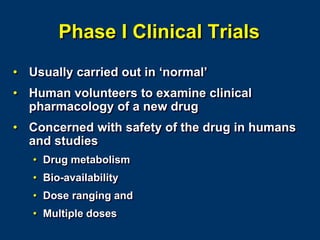 Phase I Clinical Trials
• Usually carried out in ‘normal’
• Human volunteers to examine clinical
pharmacology of a new drug
• Concerned with safety of the drug in humans
and studies
• Drug metabolism
• Bio-availability
• Dose ranging and
• Multiple doses
 