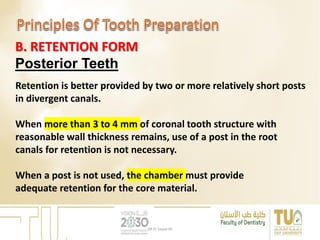 B. RETENTION FORM
Posterior Teeth
Retention is better provided by two or more relatively short posts
in divergent canals.
When more than 3 to 4 mm of coronal tooth structure with
reasonable wall thickness remains, use of a post in the root
canals for retention is not necessary.
When a post is not used, the chamber must provide
adequate retention for the core material.
DR EL Sayed Ali
 