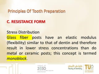 C. RESISTANCE FORM
Stress Distribution
Glass fiber posts have an elastic modulus
(flexibility) similar to that of dentin and therefore
result in lower stress concentrations than do
metal or ceramic posts; this concept is termed
monoblock.
DR EL Sayed Ali
 