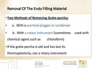 Removal Of The Endo Filling Material
•Two Methods of Removing Gutta-percha:
• a. With a warmed plugger or condenser
• b. With a rotary instrument (sometimes used with
chemical agent such as chloroform)
•If the gutta-percha is old and has lost its
thermoplasticity, use a rotary instrument
DR EL Sayed Ali
 