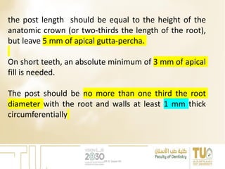 the post length should be equal to the height of the
anatomic crown (or two-thirds the length of the root),
but leave 5 mm of apical gutta-percha.
On short teeth, an absolute minimum of 3 mm of apical
fill is needed.
The post should be no more than one third the root
diameter with the root and walls at least 1 mm thick
circumferentially
DR EL Sayed Ali
 