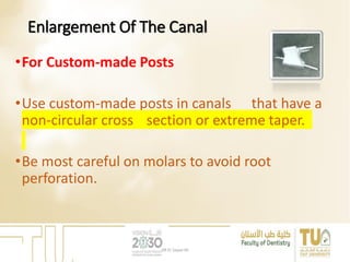 Enlargement Of The Canal
•For Custom-made Posts
•Use custom-made posts in canals that have a
non-circular cross section or extreme taper.
•Be most careful on molars to avoid root
perforation.
DR EL Sayed Ali
 