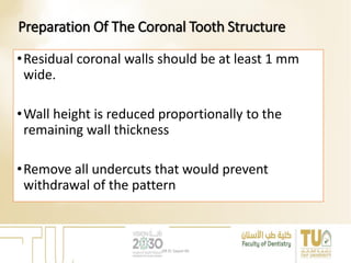 Preparation Of The Coronal Tooth Structure
•Residual coronal walls should be at least 1 mm
wide.
•Wall height is reduced proportionally to the
remaining wall thickness
•Remove all undercuts that would prevent
withdrawal of the pattern
DR EL Sayed Ali
 