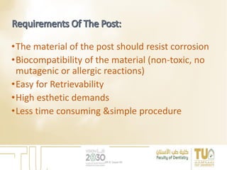 •The material of the post should resist corrosion
•Biocompatibility of the material (non-toxic, no
mutagenic or allergic reactions)
•Easy for Retrievability
•High esthetic demands
•Less time consuming &simple procedure
DR EL Sayed Ali
 