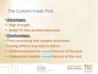 The Custom-made Post
•Advantages:
•- High strength.
•- Better fit than prefabricated post.
•Disadvantages:
•Time consuming and complex procedure.
•Casting defects may lead to failure:
•- Undetected porosity fracture of the post.
•- Undetected nodules fracture of the root.
DR EL Sayed Ali
 