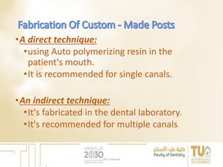 •A direct technique:
•using Auto polymerizing resin in the
patient's mouth.
•It is recommended for single canals.
•An indirect technique:
•It's fabricated in the dental laboratory.
•It's recommended for multiple canals.
DR EL Sayed Ali
 