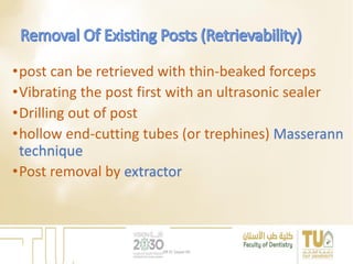 •post can be retrieved with thin-beaked forceps
•Vibrating the post first with an ultrasonic sealer
•Drilling out of post
•hollow end-cutting tubes (or trephines) Masserann
technique
•Post removal by extractor
DR EL Sayed Ali
 