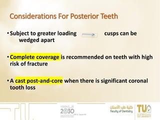 Considerations For Posterior Teeth
•Subject to greater loading cusps can be
wedged apart
•Complete coverage is recommended on teeth with high
risk of fracture
•A cast post-and-core when there is significant coronal
tooth loss
DR EL Sayed Ali
 