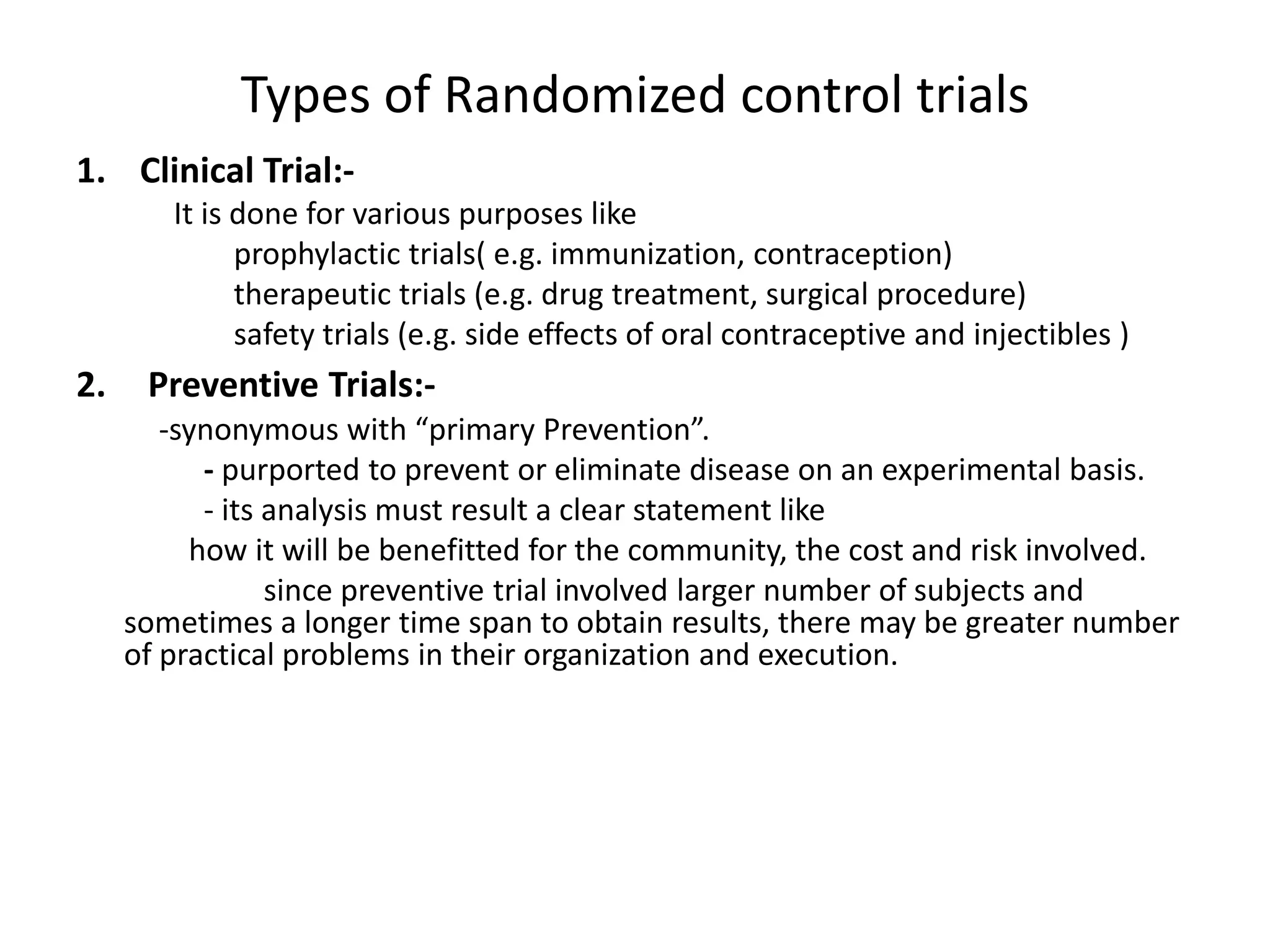 Types of Randomized control trials
1. Clinical Trial:-
It is done for various purposes like
prophylactic trials( e.g. immunization, contraception)
therapeutic trials (e.g. drug treatment, surgical procedure)
safety trials (e.g. side effects of oral contraceptive and injectibles )
2. Preventive Trials:-
-synonymous with “primary Prevention”.
- purported to prevent or eliminate disease on an experimental basis.
- its analysis must result a clear statement like
how it will be benefitted for the community, the cost and risk involved.
since preventive trial involved larger number of subjects and
sometimes a longer time span to obtain results, there may be greater number
of practical problems in their organization and execution.
 