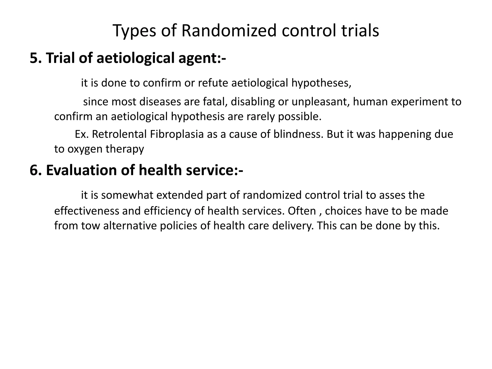 Types of Randomized control trials
5. Trial of aetiological agent:-
it is done to confirm or refute aetiological hypotheses,
since most diseases are fatal, disabling or unpleasant, human experiment to
confirm an aetiological hypothesis are rarely possible.
Ex. Retrolental Fibroplasia as a cause of blindness. But it was happening due
to oxygen therapy
6. Evaluation of health service:-
it is somewhat extended part of randomized control trial to asses the
effectiveness and efficiency of health services. Often , choices have to be made
from tow alternative policies of health care delivery. This can be done by this.
 