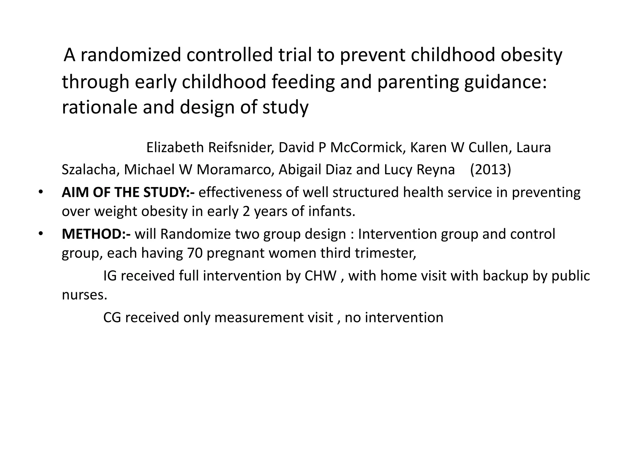 A randomized controlled trial to prevent childhood obesity
through early childhood feeding and parenting guidance:
rationale and design of study
Elizabeth Reifsnider, David P McCormick, Karen W Cullen, Laura
Szalacha, Michael W Moramarco, Abigail Diaz and Lucy Reyna (2013)
• AIM OF THE STUDY:- effectiveness of well structured health service in preventing
over weight obesity in early 2 years of infants.
• METHOD:- will Randomize two group design : Intervention group and control
group, each having 70 pregnant women third trimester,
IG received full intervention by CHW , with home visit with backup by public
nurses.
CG received only measurement visit , no intervention
 