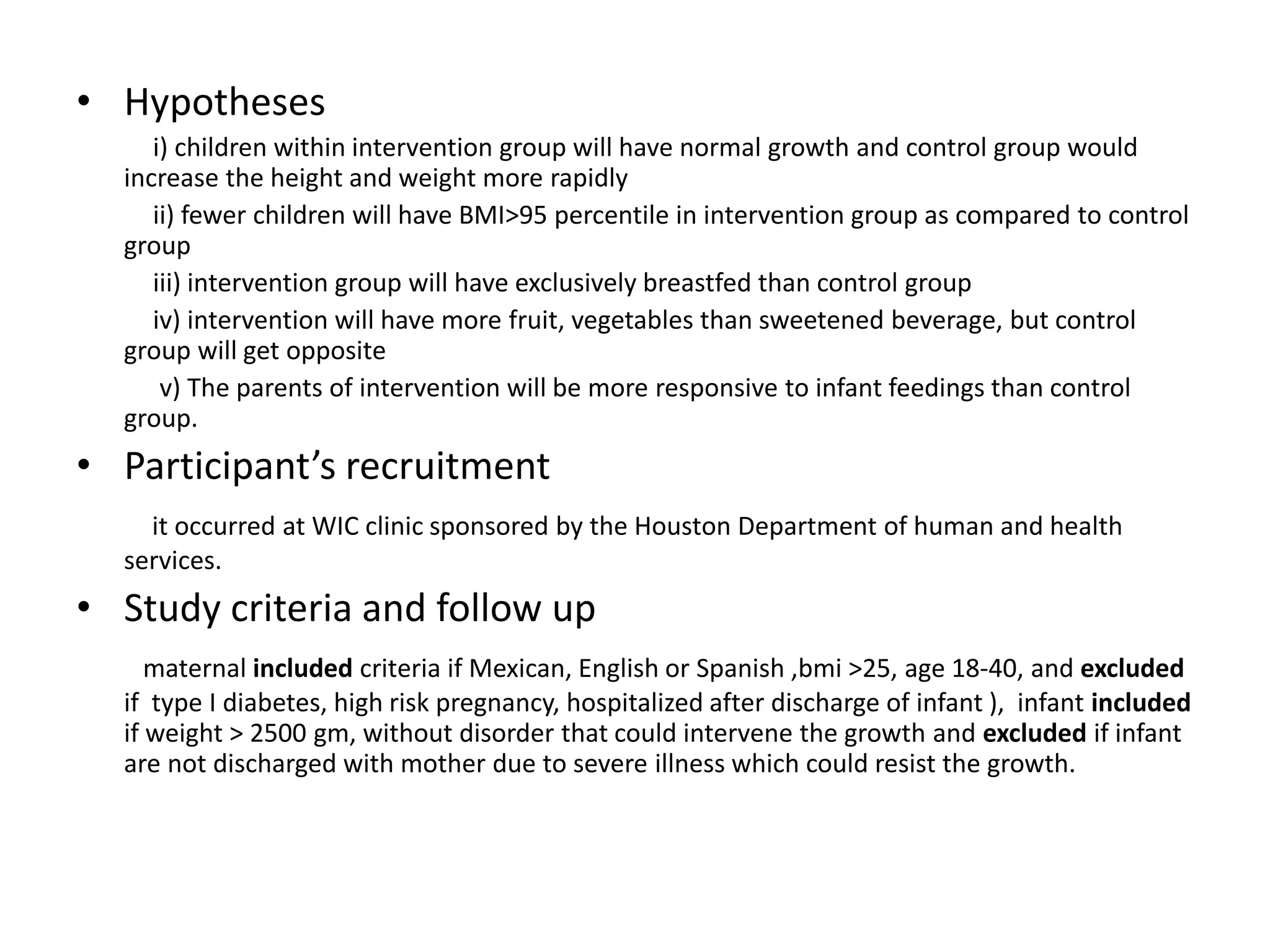 • Hypotheses
i) children within intervention group will have normal growth and control group would
increase the height and weight more rapidly
ii) fewer children will have BMI>95 percentile in intervention group as compared to control
group
iii) intervention group will have exclusively breastfed than control group
iv) intervention will have more fruit, vegetables than sweetened beverage, but control
group will get opposite
v) The parents of intervention will be more responsive to infant feedings than control
group.
• Participant’s recruitment
it occurred at WIC clinic sponsored by the Houston Department of human and health
services.
• Study criteria and follow up
maternal included criteria if Mexican, English or Spanish ,bmi >25, age 18-40, and excluded
if type I diabetes, high risk pregnancy, hospitalized after discharge of infant ), infant included
if weight > 2500 gm, without disorder that could intervene the growth and excluded if infant
are not discharged with mother due to severe illness which could resist the growth.
 