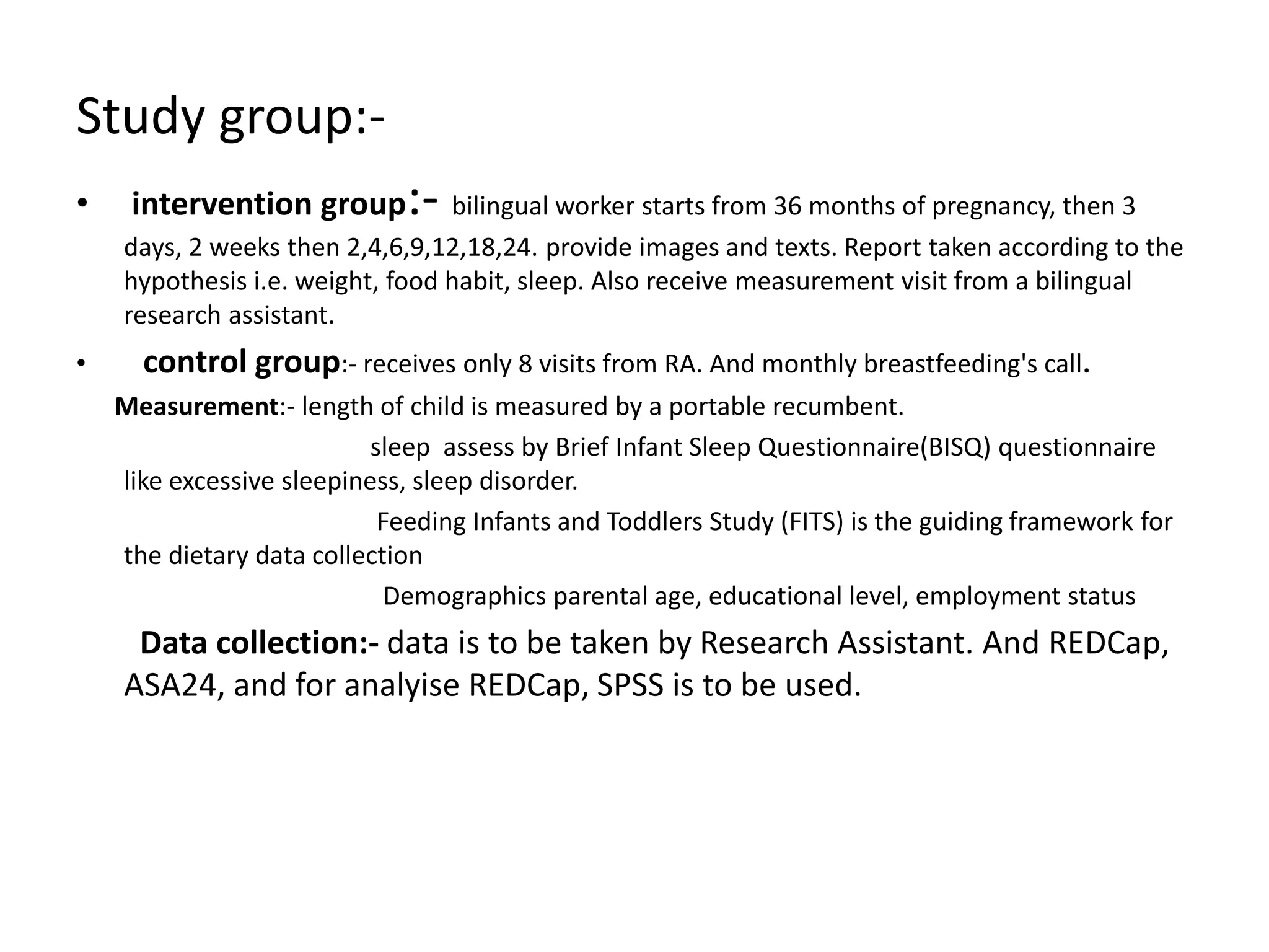 Study group:-
• intervention group:- bilingual worker starts from 36 months of pregnancy, then 3
days, 2 weeks then 2,4,6,9,12,18,24. provide images and texts. Report taken according to the
hypothesis i.e. weight, food habit, sleep. Also receive measurement visit from a bilingual
research assistant.
• control group:- receives only 8 visits from RA. And monthly breastfeeding's call.
Measurement:- length of child is measured by a portable recumbent.
sleep assess by Brief Infant Sleep Questionnaire(BISQ) questionnaire
like excessive sleepiness, sleep disorder.
Feeding Infants and Toddlers Study (FITS) is the guiding framework for
the dietary data collection
Demographics parental age, educational level, employment status
Data collection:- data is to be taken by Research Assistant. And REDCap,
ASA24, and for analyise REDCap, SPSS is to be used.
 
