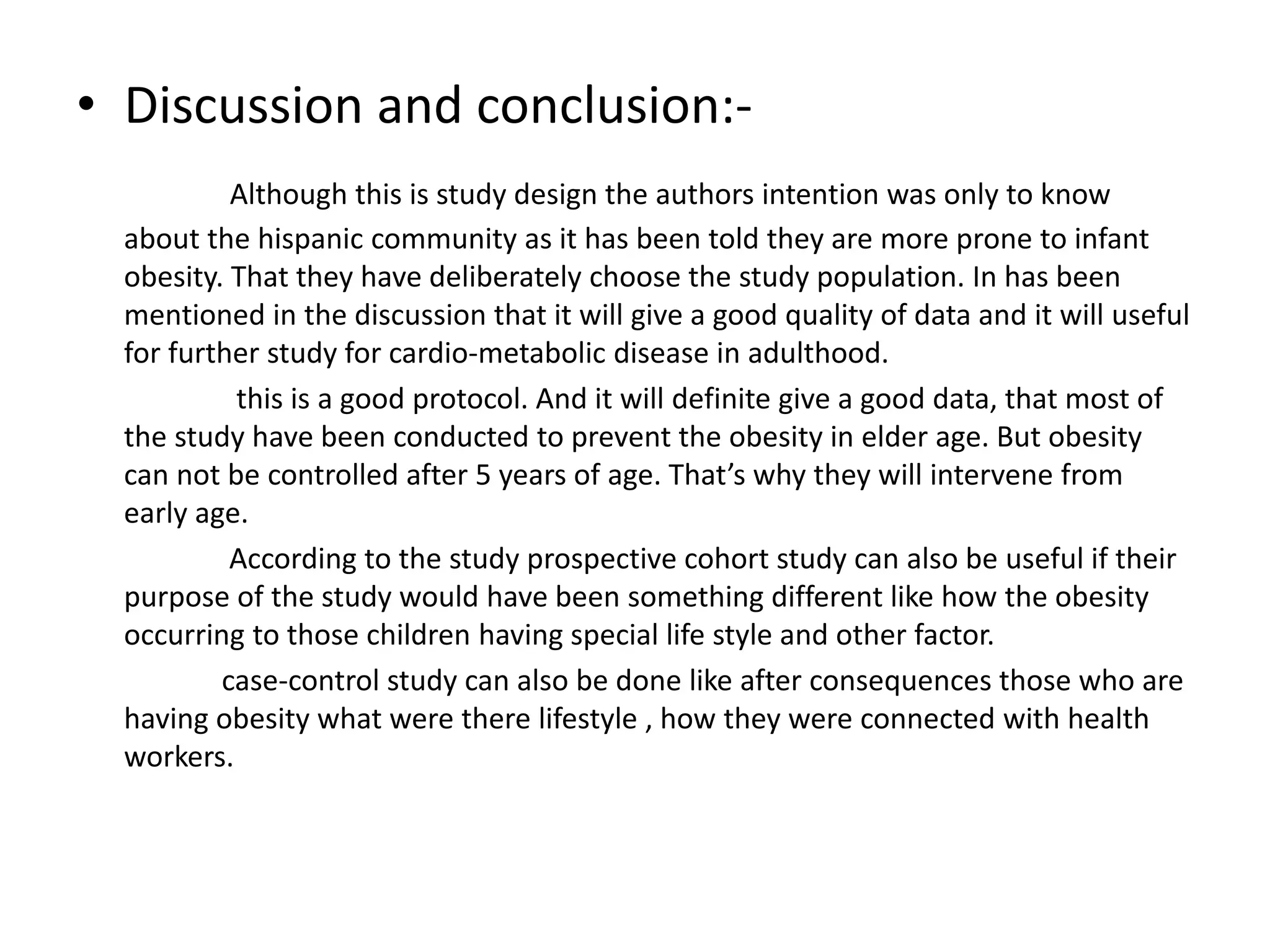 • Discussion and conclusion:-
Although this is study design the authors intention was only to know
about the hispanic community as it has been told they are more prone to infant
obesity. That they have deliberately choose the study population. In has been
mentioned in the discussion that it will give a good quality of data and it will useful
for further study for cardio-metabolic disease in adulthood.
this is a good protocol. And it will definite give a good data, that most of
the study have been conducted to prevent the obesity in elder age. But obesity
can not be controlled after 5 years of age. That’s why they will intervene from
early age.
According to the study prospective cohort study can also be useful if their
purpose of the study would have been something different like how the obesity
occurring to those children having special life style and other factor.
case-control study can also be done like after consequences those who are
having obesity what were there lifestyle , how they were connected with health
workers.
 