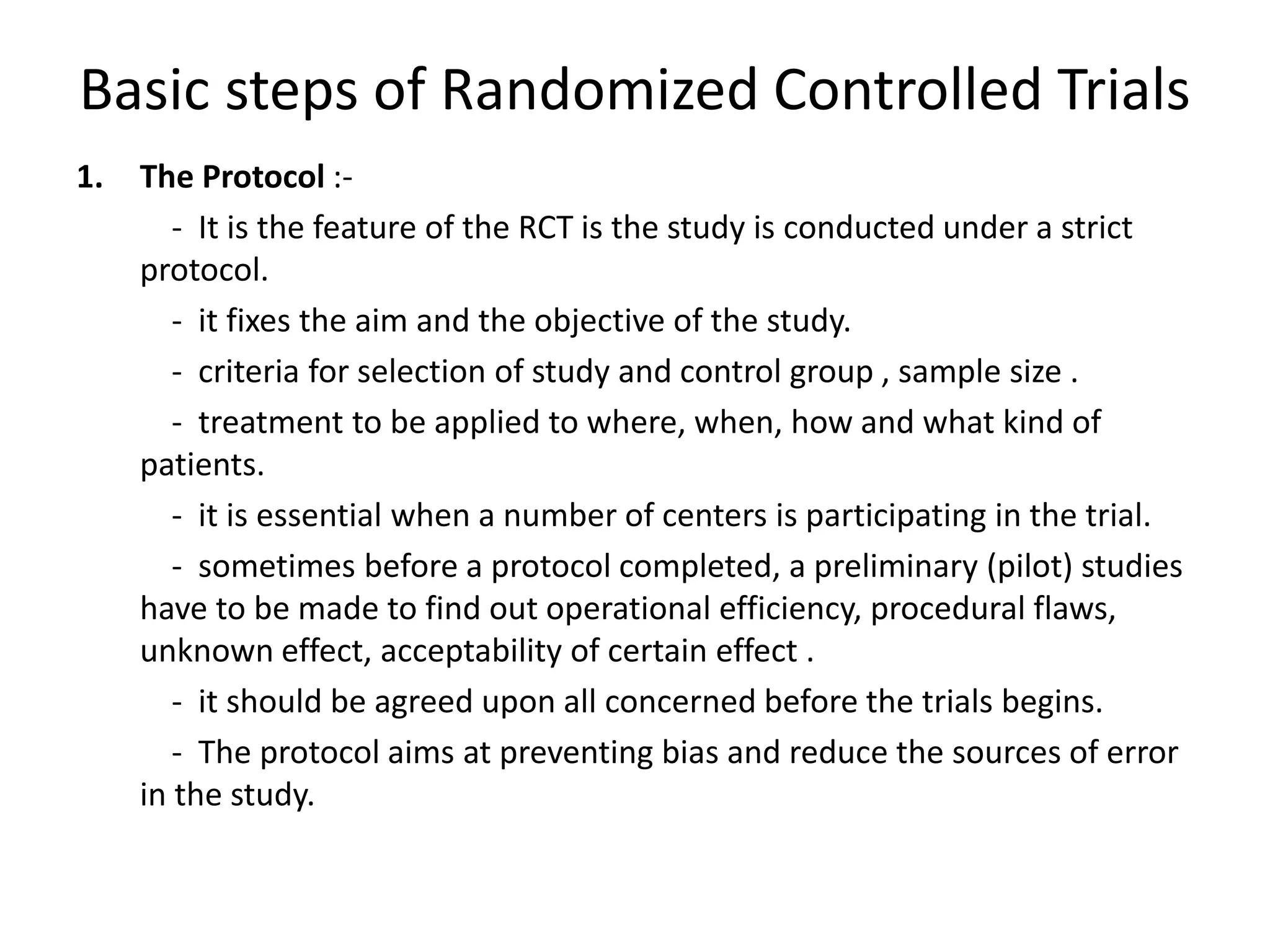 Basic steps of Randomized Controlled Trials
1. The Protocol :-
- It is the feature of the RCT is the study is conducted under a strict
protocol.
- it fixes the aim and the objective of the study.
- criteria for selection of study and control group , sample size .
- treatment to be applied to where, when, how and what kind of
patients.
- it is essential when a number of centers is participating in the trial.
- sometimes before a protocol completed, a preliminary (pilot) studies
have to be made to find out operational efficiency, procedural flaws,
unknown effect, acceptability of certain effect .
- it should be agreed upon all concerned before the trials begins.
- The protocol aims at preventing bias and reduce the sources of error
in the study.
 
