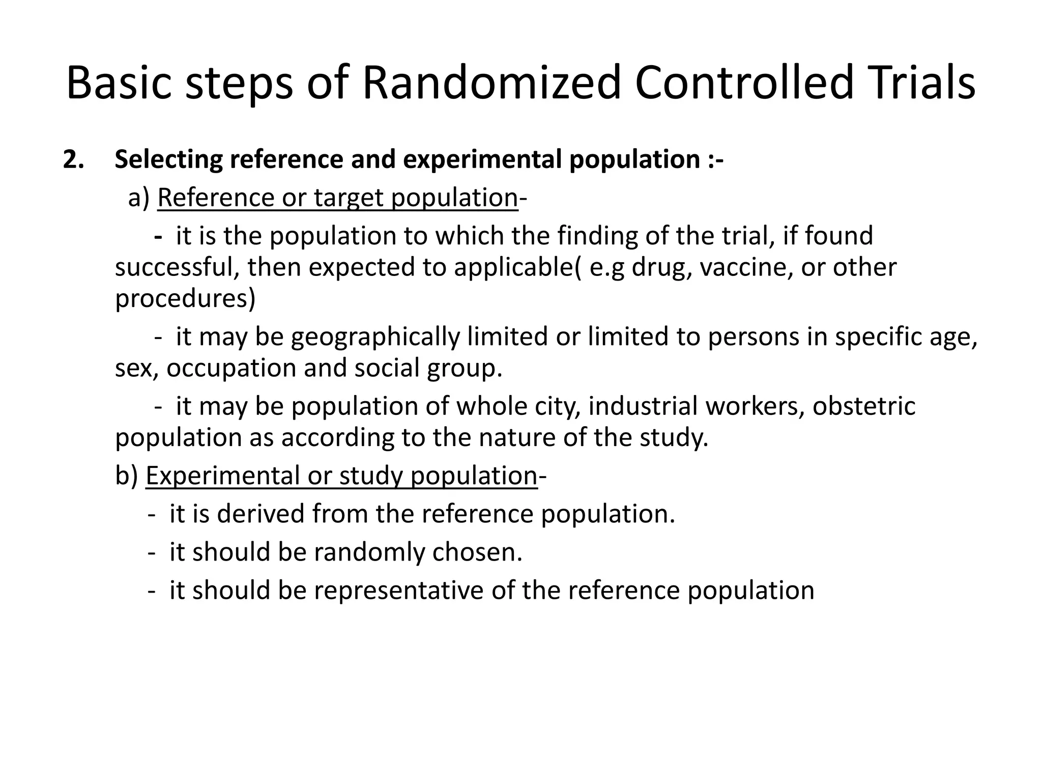 Basic steps of Randomized Controlled Trials
2. Selecting reference and experimental population :-
a) Reference or target population-
- it is the population to which the finding of the trial, if found
successful, then expected to applicable( e.g drug, vaccine, or other
procedures)
- it may be geographically limited or limited to persons in specific age,
sex, occupation and social group.
- it may be population of whole city, industrial workers, obstetric
population as according to the nature of the study.
b) Experimental or study population-
- it is derived from the reference population.
- it should be randomly chosen.
- it should be representative of the reference population
 