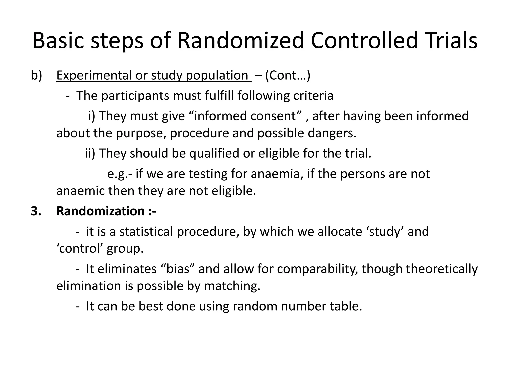 Basic steps of Randomized Controlled Trials
b) Experimental or study population – (Cont…)
- The participants must fulfill following criteria
i) They must give “informed consent” , after having been informed
about the purpose, procedure and possible dangers.
ii) They should be qualified or eligible for the trial.
e.g.- if we are testing for anaemia, if the persons are not
anaemic then they are not eligible.
3. Randomization :-
- it is a statistical procedure, by which we allocate ‘study’ and
‘control’ group.
- It eliminates “bias” and allow for comparability, though theoretically
elimination is possible by matching.
- It can be best done using random number table.
 