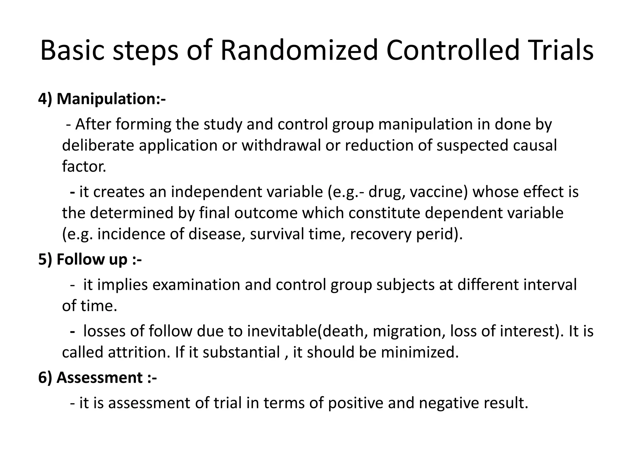 Basic steps of Randomized Controlled Trials
4) Manipulation:-
- After forming the study and control group manipulation in done by
deliberate application or withdrawal or reduction of suspected causal
factor.
- it creates an independent variable (e.g.- drug, vaccine) whose effect is
the determined by final outcome which constitute dependent variable
(e.g. incidence of disease, survival time, recovery perid).
5) Follow up :-
- it implies examination and control group subjects at different interval
of time.
- losses of follow due to inevitable(death, migration, loss of interest). It is
called attrition. If it substantial , it should be minimized.
6) Assessment :-
- it is assessment of trial in terms of positive and negative result.
 