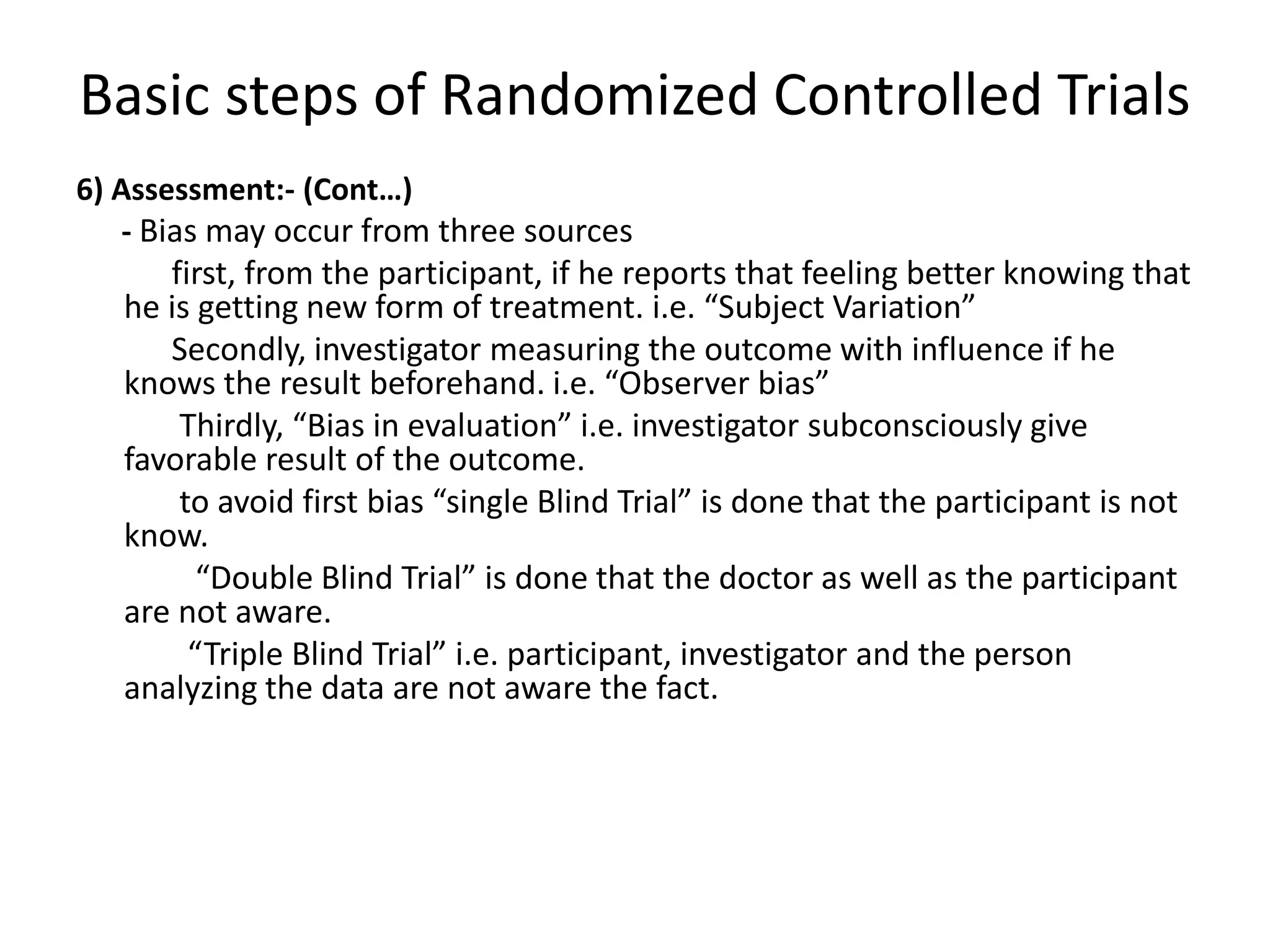 Basic steps of Randomized Controlled Trials
6) Assessment:- (Cont…)
- Bias may occur from three sources
first, from the participant, if he reports that feeling better knowing that
he is getting new form of treatment. i.e. “Subject Variation”
Secondly, investigator measuring the outcome with influence if he
knows the result beforehand. i.e. “Observer bias”
Thirdly, “Bias in evaluation” i.e. investigator subconsciously give
favorable result of the outcome.
to avoid first bias “single Blind Trial” is done that the participant is not
know.
“Double Blind Trial” is done that the doctor as well as the participant
are not aware.
“Triple Blind Trial” i.e. participant, investigator and the person
analyzing the data are not aware the fact.
 