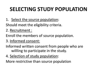 SELECTING STUDY POPULATION
1. Select the source population:
Should meet the eligibility criteria.
2. Recruitment :
Enroll the members of source population.
3. Informed consent:
Informed written consent from people who are
willling to participate in the study.
4. Selection of study population:
More restrictive than source population
 