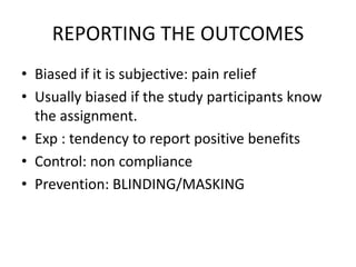 REPORTING THE OUTCOMES
• Biased if it is subjective: pain relief
• Usually biased if the study participants know
the assignment.
• Exp : tendency to report positive benefits
• Control: non compliance
• Prevention: BLINDING/MASKING
 