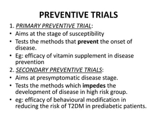 PREVENTIVE TRIALS
1. PRIMARY PREVENTIVE TRIAL:
• Aims at the stage of susceptibility
• Tests the methods that prevent the onset of
disease.
• Eg: efficacy of vitamin supplement in disease
prevention
2. SECONDARY PREVENTIVE TRIALS:
• Aims at presymptomatic disease stage.
• Tests the methods which impedes the
development of disease in high risk group.
• eg: efficacy of behavioural modification in
reducing the risk of T2DM in prediabetic patients.
 