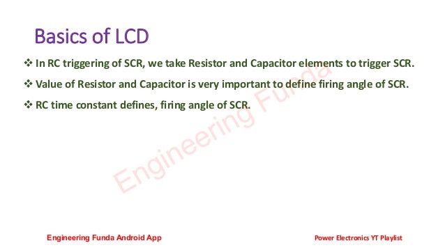 Basics of LCD
❖ In RC triggering of SCR, we take Resistor and Capacitor elements to trigger SCR.
❖ Value of Resistor and Capacitor is very important to define firing angle of SCR.
❖ RC time constant defines, firing angle of SCR.
Engineering Funda
Engineering Funda Android App Power Electronics YT Playlist
