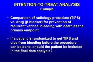 INTENTION-TO-TREAT ANALYSIS
Example
• Comparison of radiology procedure (TIPS)
vs. drug (β-blocker) for prevention of
recurrent variceal bleeding with death as the
primary endpoint
• If a patient is randomized to get TIPS and
dies from bleeding before the procedure
can be done, should the patient be included
in the final data analysis?
 
