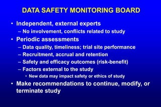 DATA SAFETY MONITORING BOARD
• Independent, external experts
– No involvement, conflicts related to study
• Periodic assessments
– Data quality, timeliness; trial site performance
– Recruitment, accrual and retention
– Safety and efficacy outcomes (risk-benefit)
– Factors external to the study
• New data may impact safety or ethics of study
• Make recommendations to continue, modify, or
terminate study
 