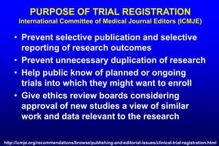 PURPOSE OF TRIAL REGISTRATION
International Committee of Medical Journal Editors (ICMJE)
• Prevent selective publication and selective
reporting of research outcomes
• Prevent unnecessary duplication of research
• Help public know of planned or ongoing
trials into which they might want to enroll
• Give ethics review boards considering
approval of new studies a view of similar
work and data relevant to the research
http://icmje.org/recommendations/browse/publishing-and-editorial-issues/clinical-trial-registration.html
 